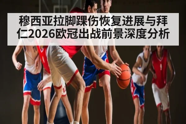 穆西亚拉脚踝伤恢复进展与拜仁2026欧冠出战前景深度分析
